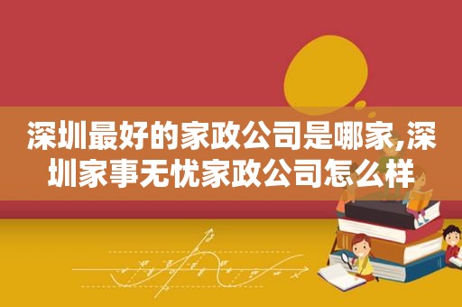 深圳最好的家政公司是哪家,深圳家事无忧家政公司怎么样