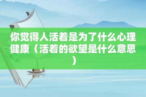 你觉得人活着是为了什么心理健康（活着的欲望是什么意思）