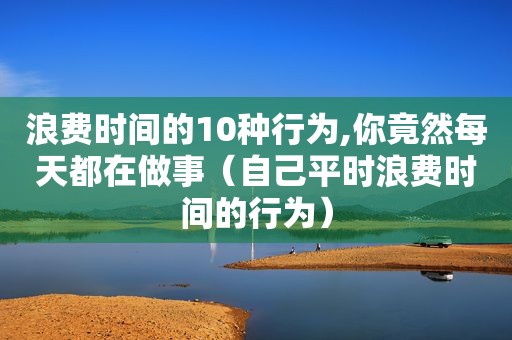 浪费时间的10种行为,你竟然每天都在做事（自己平时浪费时间的行为）