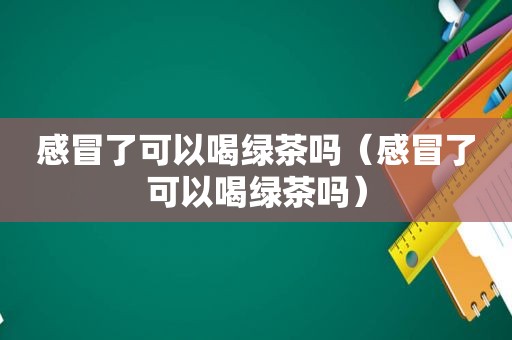 感冒了可以喝绿茶吗（感冒了可以喝绿茶吗）