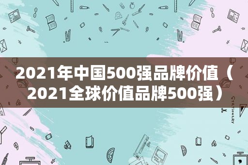 2021年中国500强品牌价值（2021全球价值品牌500强）