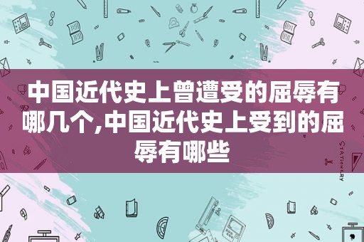 中国近代史上曾遭受的屈辱有哪几个,中国近代史上受到的屈辱有哪些