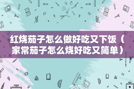 红烧茄子怎么做好吃又下饭（家常茄子怎么烧好吃又简单）