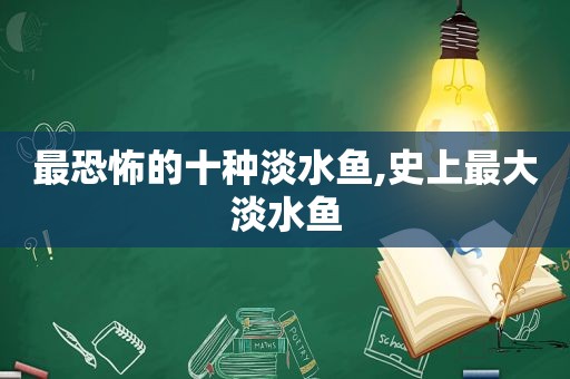 最恐怖的十种淡水鱼,史上最大淡水鱼