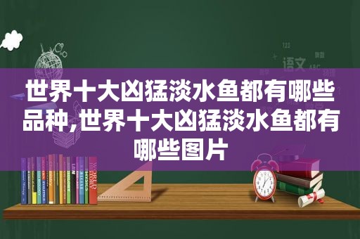 世界十大凶猛淡水鱼都有哪些品种,世界十大凶猛淡水鱼都有哪些图片