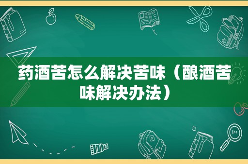 药酒苦怎么解决苦味（酿酒苦味解决办法）