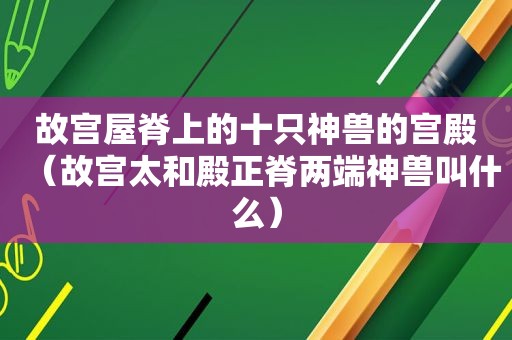 故宫屋脊上的十只神兽的宫殿（故宫太和殿正脊两端神兽叫什么）