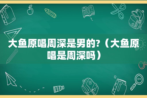 大鱼原唱周深是男的?（大鱼原唱是周深吗）