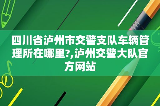 四川省泸州市交警支队车辆管理所在哪里?,泸州交警大队官方网站