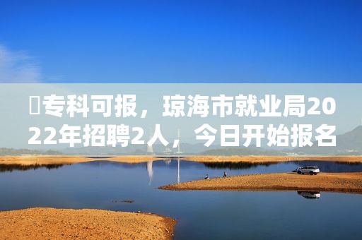 ​专科可报，琼海市就业局2022年招聘2人，今日开始报名