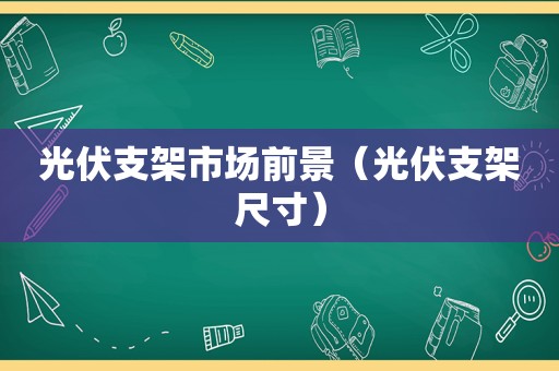 光伏支架市场前景（光伏支架尺寸）