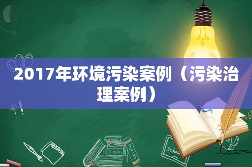 2017年环境污染案例（污染治理案例）