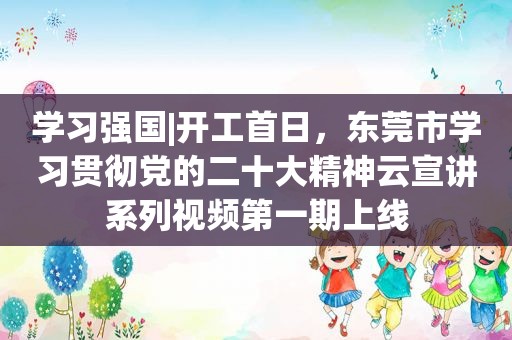 学习强国|开工首日，东莞市学习贯彻党的二十大精神云宣讲系列视频第一期上线