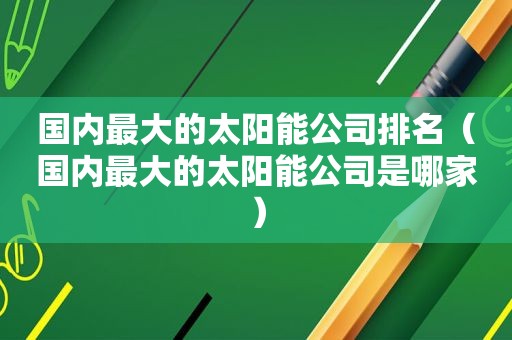 国内最大的太阳能公司排名（国内最大的太阳能公司是哪家）