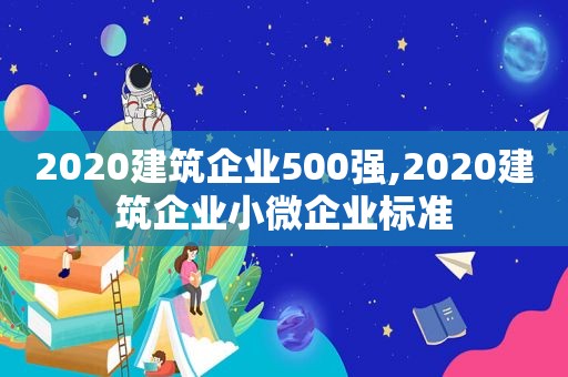 2020建筑企业500强,2020建筑企业小微企业标准