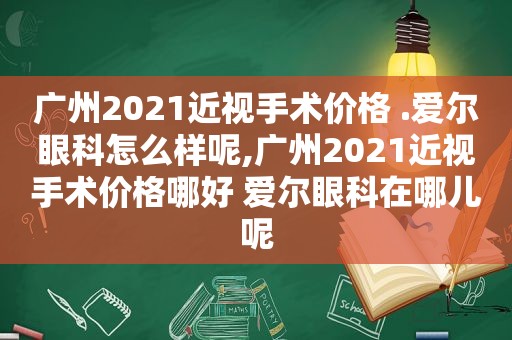 广州2021近视手术价格 .爱尔眼科怎么样呢,广州2021近视手术价格哪好 爱尔眼科在哪儿呢