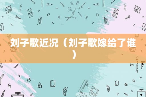 刘子歌近况（刘子歌嫁给了谁）