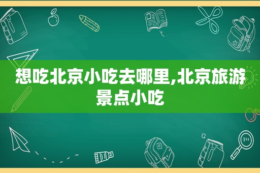 想吃北京小吃去哪里,北京旅游景点小吃