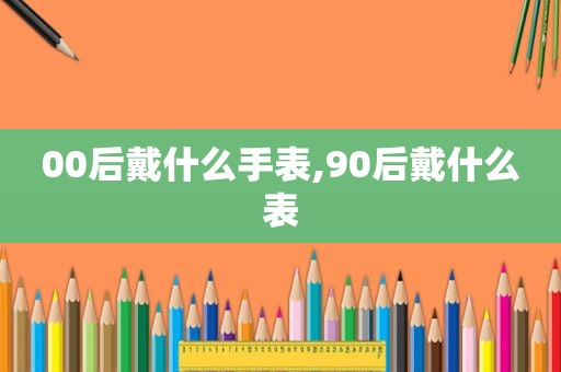 00后戴什么手表,90后戴什么表