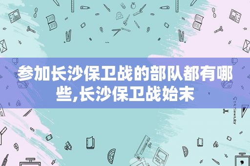 参加长沙保卫战的部队都有哪些,长沙保卫战始末