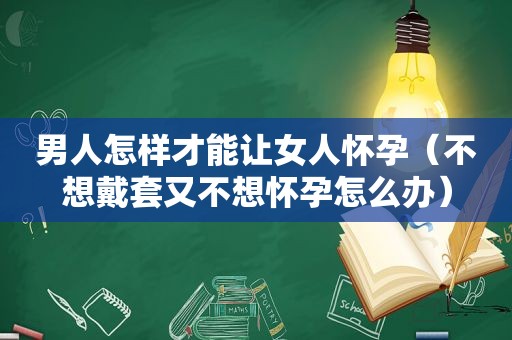 男人怎样才能让女人怀孕（不想戴套又不想怀孕怎么办）