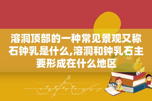 溶洞顶部的一种常见景观又称石钟乳是什么,溶洞和钟乳石主要形成在什么地区