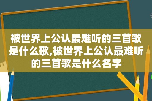 被世界上公认最难听的三首歌是什么歌,被世界上公认最难听的三首歌是什么名字