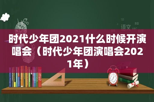 时代少年团2021什么时候开演唱会（时代少年团演唱会2021年）