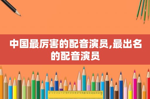 中国最厉害的配音演员,最出名的配音演员