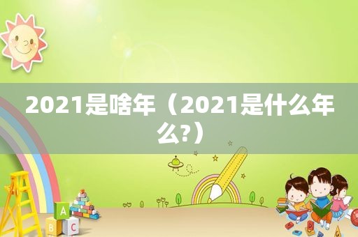 2021是啥年（2021是什么年么?）