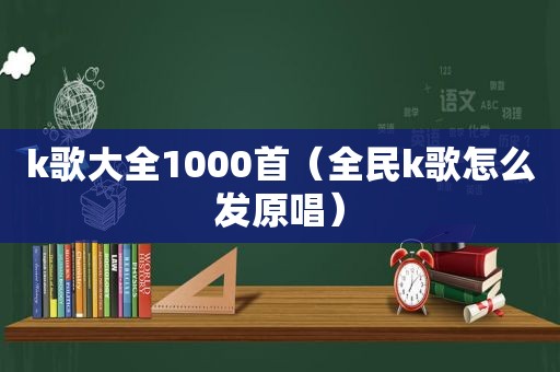 k歌大全1000首（全民k歌怎么发原唱）