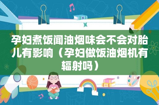 孕妇煮饭闻油烟味会不会对胎儿有影响（孕妇做饭油烟机有辐射吗）