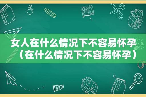 女人在什么情况下不容易怀孕（在什么情况下不容易怀孕）