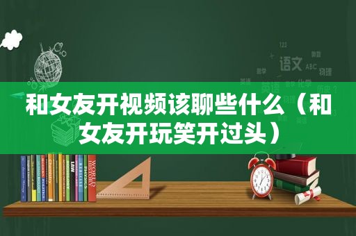 和女友开视频该聊些什么（和女友开玩笑开过头）