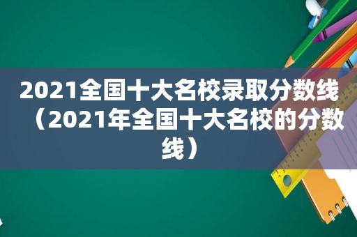 2021全国十大名校录取分数线（2021年全国十大名校的分数线）