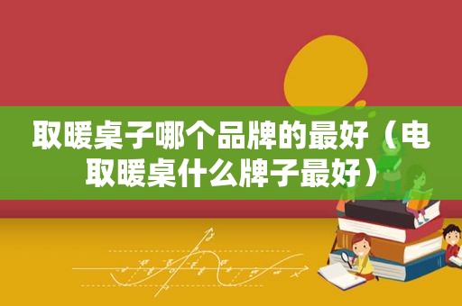 取暖桌子哪个品牌的最好（电取暖桌什么牌子最好）