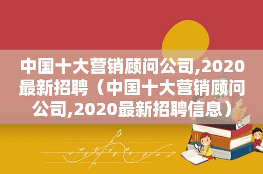 中国十大营销顾问公司,2020最新招聘（中国十大营销顾问公司,2020最新招聘信息）