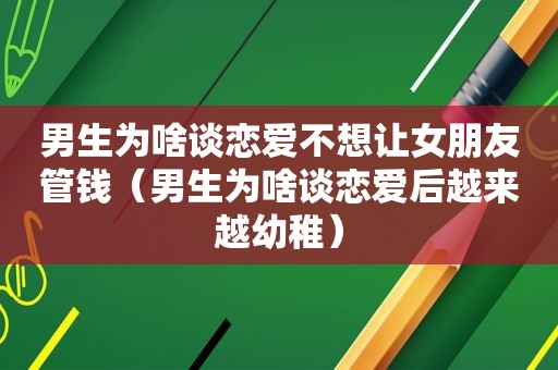 男生为啥谈恋爱不想让女朋友管钱（男生为啥谈恋爱后越来越幼稚）