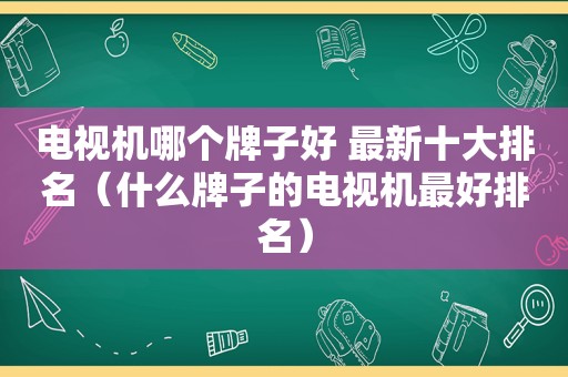 电视机哪个牌子好 最新十大排名（什么牌子的电视机最好排名）