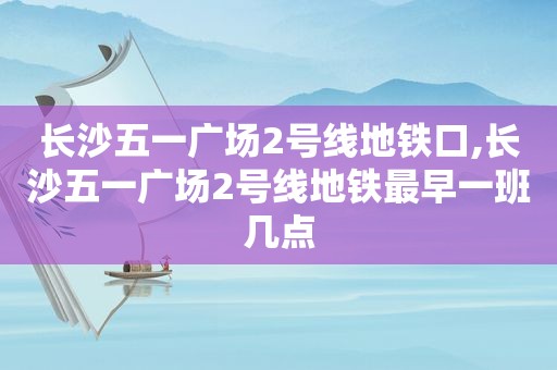 长沙五一广场2号线地铁口,长沙五一广场2号线地铁最早一班几点