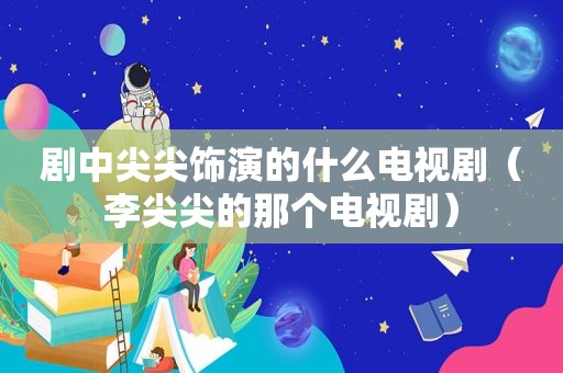 剧中尖尖饰演的什么电视剧（李尖尖的那个电视剧）