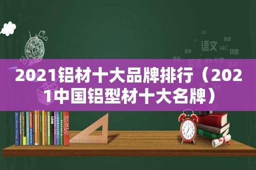 2021铝材十大品牌排行（2021中国铝型材十大名牌）