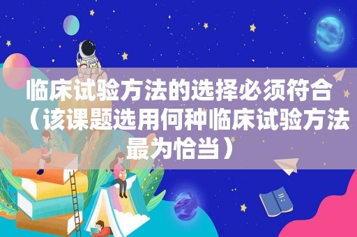 临床试验方法的选择必须符合（该课题选用何种临床试验方法最为恰当）