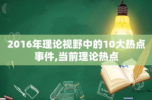 2016年理论视野中的10大热点事件,当前理论热点