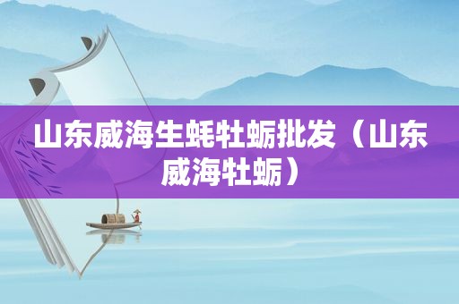 山东威海生蚝牡蛎批发（山东威海牡蛎）