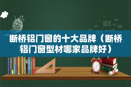 断桥铝门窗的十大品牌（断桥铝门窗型材哪家品牌好）