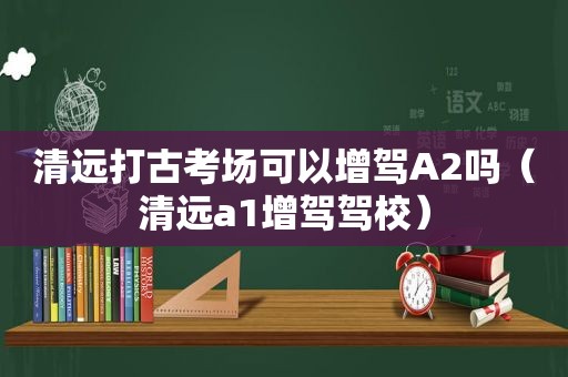 清远打古考场可以增驾A2吗（清远a1增驾驾校）