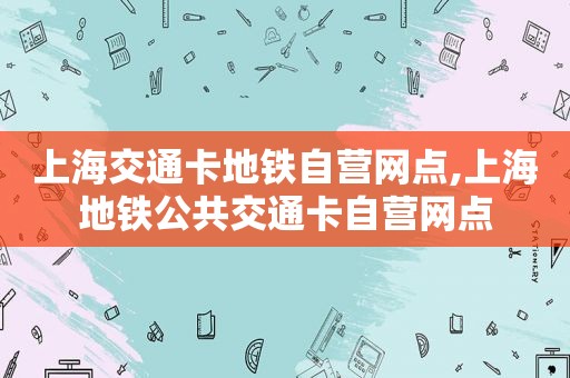 上海交通卡地铁自营网点,上海地铁公共交通卡自营网点