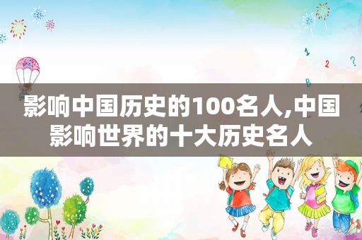 影响中国历史的100名人,中国影响世界的十大历史名人