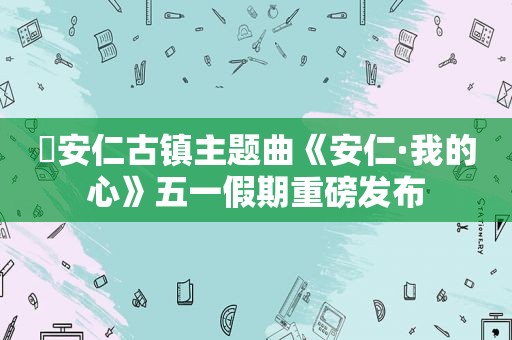 ​安仁古镇主题曲《安仁·我的心》五一假期重磅发布